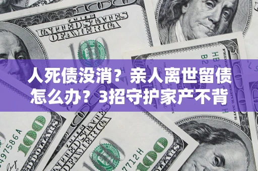 北京人死债没消？亲人离世留债怎么办？3招守护家产不背锅