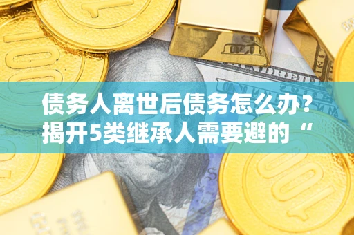 北京债务人离世后债务怎么办？揭开5类继承人需要避的“坑”