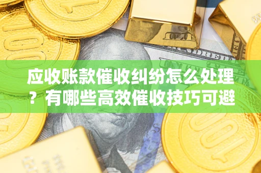 北京应收账款催收纠纷怎么处理？有哪些高效催收技巧可避免坏账？